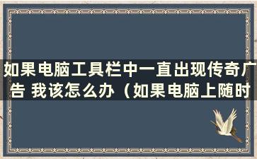 如果电脑工具栏中一直出现传奇广告 我该怎么办（如果电脑上随时弹出传奇游戏 我该怎么办）